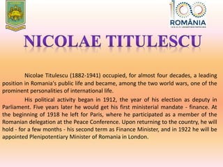 Nicolae Titulescu (1882-1941) occupied, for almost four decades, a leading
position in Romania's public life and became, among the two world wars, one of the
prominent personalities of international life.
His political activity began in 1912, the year of his election as deputy in
Parliament. Five years later he would get his first ministerial mandate - finance. At
the beginning of 1918 he left for Paris, where he participated as a member of the
Romanian delegation at the Peace Conference. Upon returning to the country, he will
hold - for a few months - his second term as Finance Minister, and in 1922 he will be
appointed Plenipotentiary Minister of Romania in London.
 