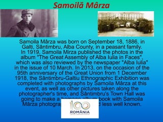 Samoilă Mârza
Samoila Mârza was born on September 18, 1886, in
Galti, Sântimbru, Alba County, in a peasant family.
In 1919, Samoila Mirza published the photos in the
album "The Great Assembly of Alba Iulia in Faces",
which was also reviewed by the newspaper "Alba Iulia"
in the issue of 10 March. In 2013, on the occasion of the
95th anniversary of the Great Union from 1 December
1918, the Sântimbru-Galtiu Ethnographic Exhibition was
completed with photographs by Samoila Mârza at this
event, as well as other pictures taken along the
photographer's time, and Sântimbru's Town Hall was
going to make a homage album book with Samoila
Mârza photographer, considered less well known.
 