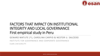 FACTORS THAT IMPACT ON INSTITUTIONAL
INTEGRITY AND LOCAL GOVERNANCE
First empirical study in Peru
GENARO MATUTE (†), CAROLINA CARPIO & NESTOR U. SALCEDO
INSTITUTE FOR GOVERNANCE AND CORPORATE GOVERNANCE
ESAN UNIVERSITY
MATUTE, CARPIO & SALCEDO (2016)
 