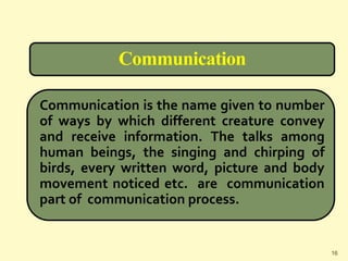 Communication
Communication is the name given to number
of ways by which different creature convey
and receive information. The talks among
human beings, the singing and chirping of
birds, every written word, picture and body
movement noticed etc. are communication
part of communication process.
16
 