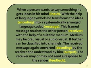 When a person wants to say something he
gets ideas in his mind (Input). With the help
of language symbols he transforms the ideas
(encoding) into a systematically arranged
language codes (message).This framed
message reaches the other person (receiver)
with the help of a suitable medium. Medium
may be oral, visual or audio-visual. It further
can be classified into channels.The received
message again converted (decoding) by the
receiver and understood by him (output).The
receiver may or may not send a response to
the sender (feedback).
24
 