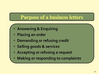 Purpose of a business letters
 Answering & Enquiring
 Placing an order
 Demanding or refusing credit
 Selling goods & services
 Accepting or refusing a request
 Making or responding to complaints
67
 