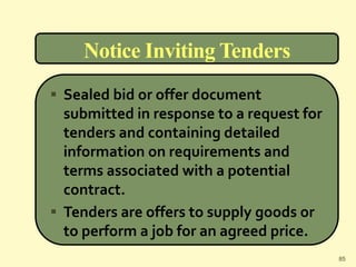 Notice Inviting Tenders
 Sealed bid or offer document
submitted in response to a request for
tenders and containing detailed
information on requirements and
terms associated with a potential
contract.
 Tenders are offers to supply goods or
to perform a job for an agreed price.
85
 