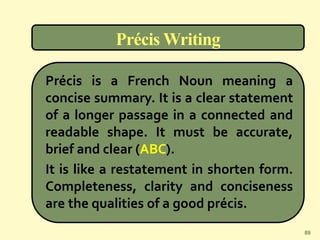 Précis Writing
Précis is a French Noun meaning a
concise summary. It is a clear statement
of a longer passage in a connected and
readable shape. It must be accurate,
brief and clear (ABC).
It is like a restatement in shorten form.
Completeness, clarity and conciseness
are the qualities of a good précis.
89
 