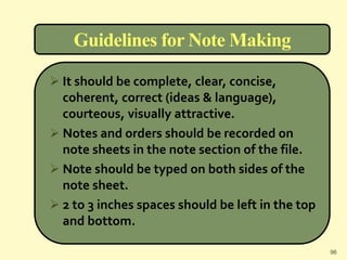 Guidelines for Note Making
 It should be complete, clear, concise,
coherent, correct (ideas & language),
courteous, visually attractive.
 Notes and orders should be recorded on
note sheets in the note section of the file.
 Note should be typed on both sides of the
note sheet.
 2 to 3 inches spaces should be left in the top
and bottom.
96
 