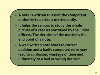  A note is written to assist the competent
authority to decide a matter easily.
 It helps the seniors to study the whole
picture of a case as portrayed by the junior
officers. The decision of the matter is the
end point of a note.
 A well written note leads to correct
decision and a badly composed note may
lead to confusion, wastage of time and
ultimately to a bad or wrong decision.
98
 