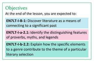 EN7LT-I-b-2.2: Explain how the specific elements
to a genre contribute to the theme of a particular
literary selection
At the end of the lesson, you are expected to:
Objectives
EN7LT-I-B-1: Discover literature as a means of
connecting to a significant past
EN7LT-I-a-2.1: Identify the distinguishing features
of proverbs, myths, and legends
 