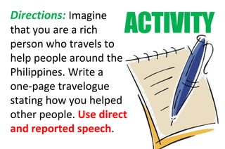 ACTIVITY
Directions: Imagine
that you are a rich
person who travels to
help people around the
Philippines. Write a
one-page travelogue
stating how you helped
other people. Use direct
and reported speech.
 