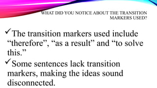 WHAT DID YOU NOTICE ABOUT THE TRANSITION
MARKERS USED?
The transition markers used include
“therefore”, “as a result” and “to solve
this.”
Some sentences lack transition
markers, making the ideas sound
disconnected.
 