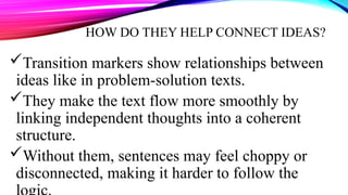 HOW DO THEY HELP CONNECT IDEAS?
Transition markers show relationships between
ideas like in problem-solution texts.
They make the text flow more smoothly by
linking independent thoughts into a coherent
structure.
Without them, sentences may feel choppy or
disconnected, making it harder to follow the
 