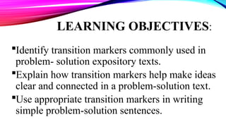 LEARNING OBJECTIVES:
Identify transition markers commonly used in
problem- solution expository texts.
Explain how transition markers help make ideas
clear and connected in a problem-solution text.
Use appropriate transition markers in writing
simple problem-solution sentences.
 