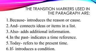 THE TRANSITION MARKERS USED IN
THE PARAGRAPH ARE:
1.Because- introduces the reason or cause.
2.And- connects ideas or items in a list.
3.Also- adds additional information.
4.In the past- indicates a time reference.
5.Today- refers to the present time.
6.If- introduces a condition.
 