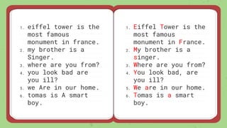 1. eiffel tower is the
most famous
monument in france.
2. my brother is a
Singer.
3. where are you from?
4. you look bad are
you ill?
5. we Are in our home.
6. tomas is A smart
boy.
1. Eiffel Tower is the
most famous
monument in France.
2. My brother is a
singer.
3. Where are you from?
4. You look bad, are
you ill?
5. We are in our home.
6. Tomas is a smart
boy.
 