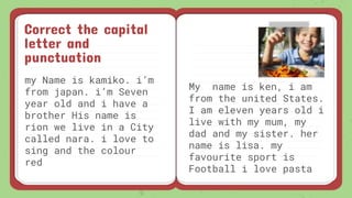Correct the capital
letter and
punctuation
my Name is kamiko. i’m
from japan. i’m Seven
year old and i have a
brother His name is
rion we live in a City
called nara. i love to
sing and the colour
red
My name is ken, i am
from the united States.
I am eleven years old i
live with my mum, my
dad and my sister. her
name is lisa. my
favourite sport is
Football i love pasta
 