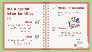 Use a capital
letter for titles
of:
Books
Harry Potter and
the Prisoner of
Azkaban
Movies, Tv Programmes
The Secret Life of
Pets
Songs
Shake it off by
Taylor Swift
Poems
Twinkle, Twinkle
Little Star
 