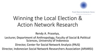 Winning the Local Election &
Action Network Research
Rendy A. Prasetya,
Lecturer, Department of Anthropology, Faculty of Social & Political
Sciences, University of Indonesia
Director, Center for Social Network Analysis (PAJS)
Director, Indonesian Social Network Researchers Association (APJARSI)
 