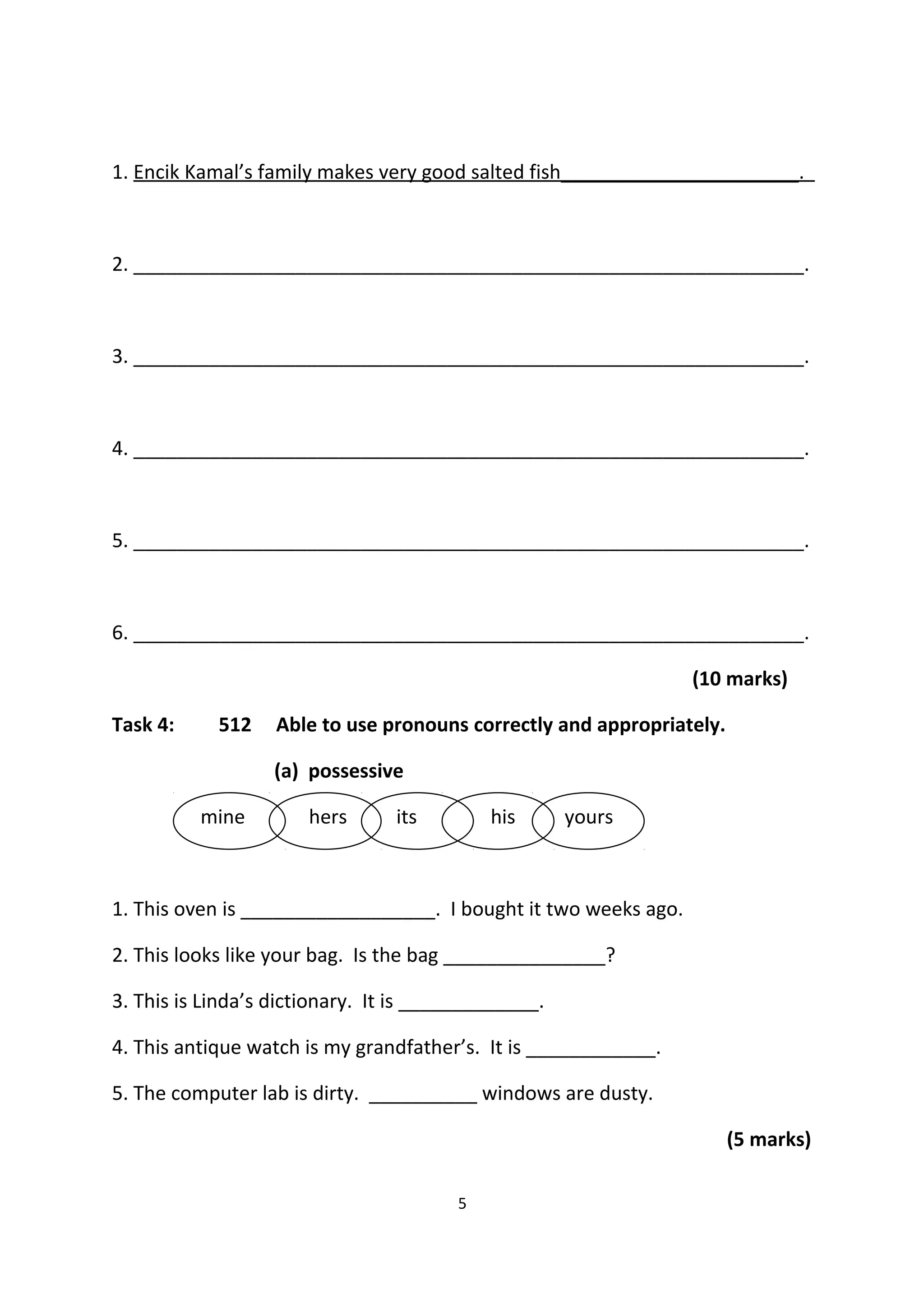 1. Encik Kamal’s family makes very good salted fish______________________.
2. ______________________________________________________________.
3. ______________________________________________________________.
4. ______________________________________________________________.
5. ______________________________________________________________.
6. ______________________________________________________________.
(10 marks)
Task 4: 512 Able to use pronouns correctly and appropriately.
(a) possessive
mine hers its his yours
1. This oven is __________________. I bought it two weeks ago.
2. This looks like your bag. Is the bag _______________?
3. This is Linda’s dictionary. It is _____________.
4. This antique watch is my grandfather’s. It is ____________.
5. The computer lab is dirty. __________ windows are dusty.
(5 marks)
5
 