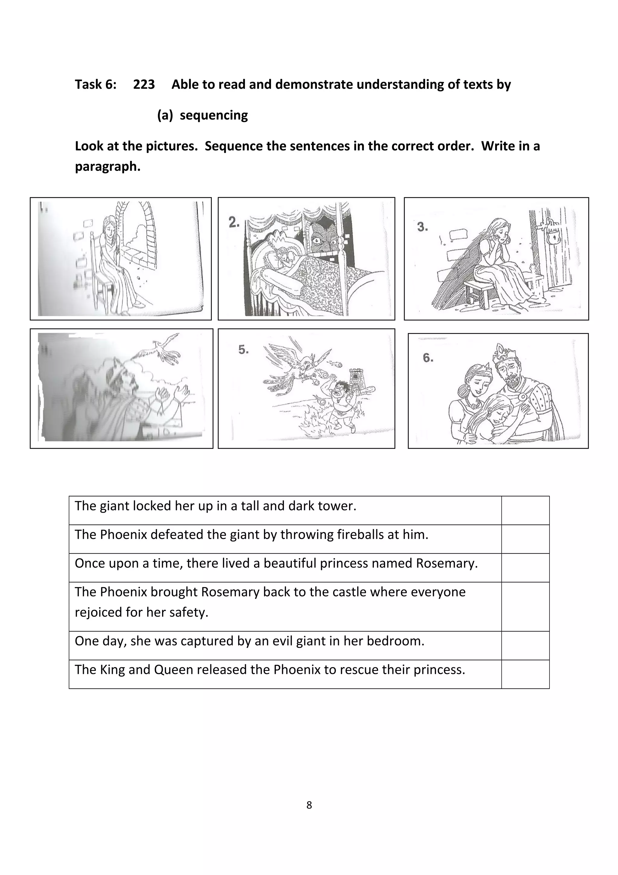 Task 6: 223 Able to read and demonstrate understanding of texts by
(a) sequencing
Look at the pictures. Sequence the sentences in the correct order. Write in a
paragraph.
111111
The giant locked her up in a tall and dark tower.
The Phoenix defeated the giant by throwing fireballs at him.
Once upon a time, there lived a beautiful princess named Rosemary.
The Phoenix brought Rosemary back to the castle where everyone
rejoiced for her safety.
One day, she was captured by an evil giant in her bedroom.
The King and Queen released the Phoenix to rescue their princess.
8
 