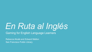 En Ruta al Inglés
Gaming for English Language Learners
Rebecca Alcalá and Edward Melton
San Francisco Public Library
 