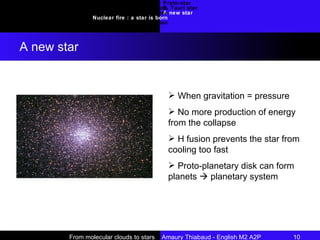 Proto-star T. Tauri star A new star Introduction Requirements : molecular clouds Collapse Nuclear fire : a star is born Conclusion A new star From molecular clouds to stars  Amaury Thiabaud - English M2 A2P 10  When gravitation = pressure No more production of energy from the collapse H fusion prevents the star from cooling too fast Proto-planetary disk can form planets    planetary system 