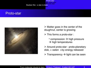 Proto-star T. Tauri star A new star Introduction Requirements : molecular clouds Collapse Nuclear fire : a star is born Conclusion Proto-star From molecular clouds to stars  Amaury Thiabaud - English M2 A2P 8  Matter goes in the center of the doughnut, center is growing This forms a proto-star : compression    high pressure    high temperatures Around proto-star : proto-planetary disk, « eaten » by energy released Transparency    light can be seen 
