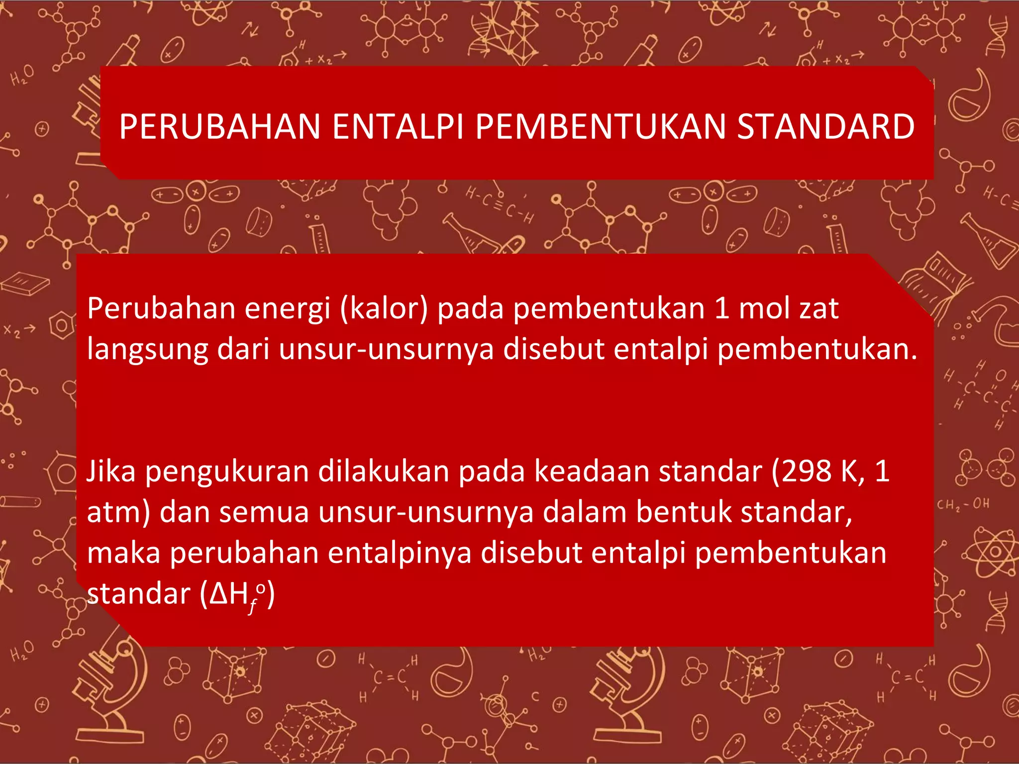 PERUBAHAN ENTALPI PEMBENTUKAN STANDARD
Perubahan energi (kalor) pada pembentukan 1 mol zat
langsung dari unsur-unsurnya disebut entalpi pembentukan.
Jika pengukuran dilakukan pada keadaan standar (298 K, 1
atm) dan semua unsur-unsurnya dalam bentuk standar,
maka perubahan entalpinya disebut entalpi pembentukan
standar (ΔHo)
f