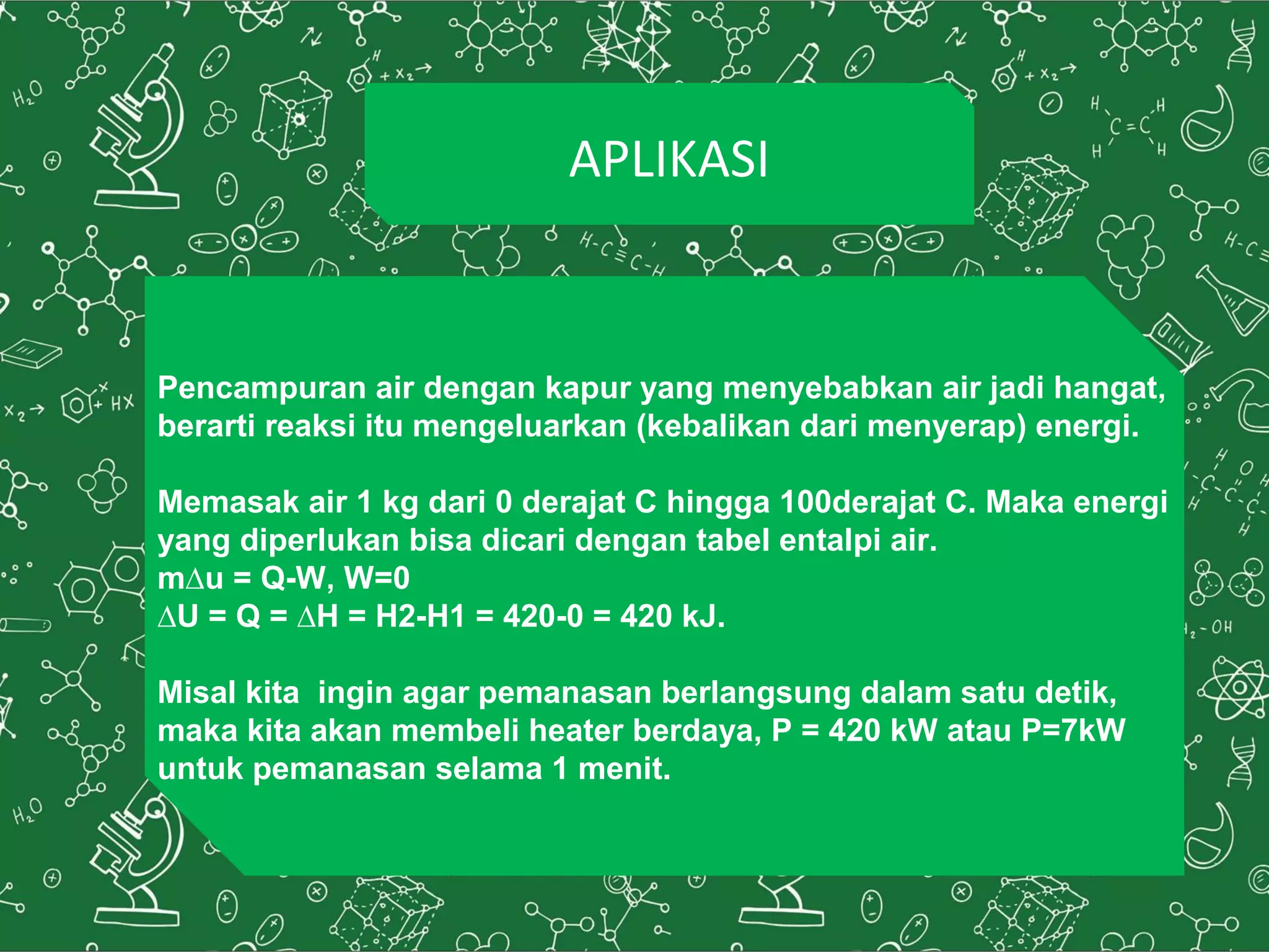 APLIKASI
Pencampuran air dengan kapur yang menyebabkan air jadi hangat,
berarti reaksi itu mengeluarkan (kebalikan dari menyerap) energi.
Memasak air 1 kg dari 0 derajat C hingga 100derajat C. Maka energi
yang diperlukan bisa dicari dengan tabel entalpi air.
mΔu = Q-W, W=0
ΔU = Q = ΔH = H2-H1 = 420-0 = 420 kJ.
Misal kita ingin agar pemanasan berlangsung dalam satu detik,
maka kita akan membeli heater berdaya, P = 420 kW atau P=7kW
untuk pemanasan selama 1 menit.
