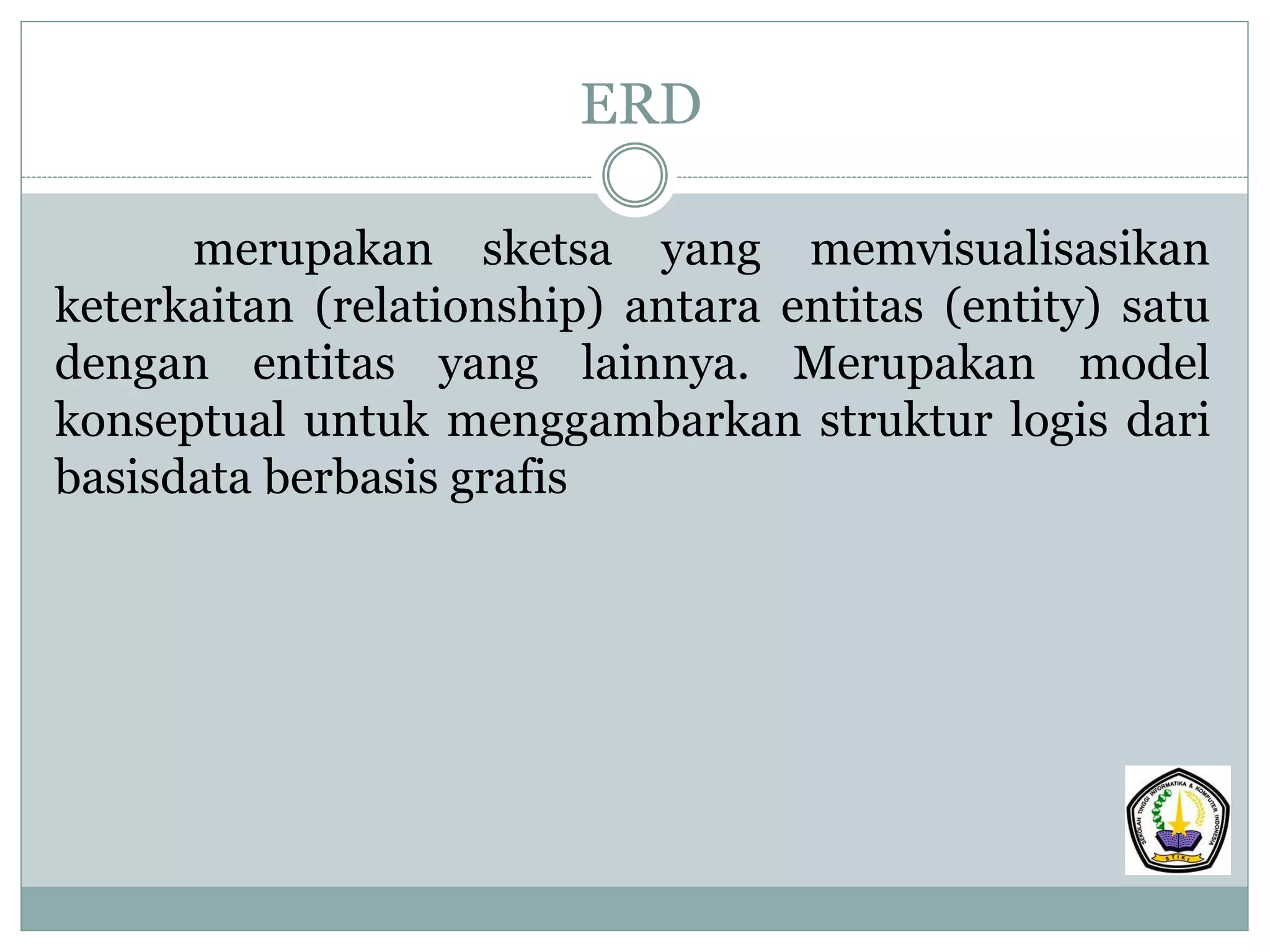 ERD
merupakan sketsa yang memvisualisasikan
keterkaitan (relationship) antara entitas (entity) satu
dengan entitas yang lainnya. Merupakan model
konseptual untuk menggambarkan struktur logis dari
basisdata berbasis grafis
 