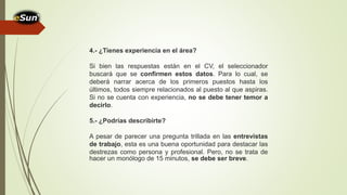 4.- ¿Tienes experiencia en el área?
Si bien las respuestas están en el CV, el seleccionador
buscará que se confirmen estos datos. Para lo cual, se
deberá narrar acerca de los primeros puestos hasta los
últimos, todos siempre relacionados al puesto al que aspiras.
Si no se cuenta con experiencia, no se debe tener temor a
decirlo.
5.- ¿Podrías describirte?
A pesar de parecer una pregunta trillada en las entrevistas
de trabajo, esta es una buena oportunidad para destacar las
destrezas como persona y profesional. Pero, no se trata de
hacer un monólogo de 15 minutos, se debe ser breve.
 