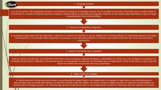 En varias ocasiones, las personas que acuden a una entrevista de trabajo llegan a las instalaciones y no saludan a nadie, eso es una mala señal para el
seleccionador, pues se puede estar dando una señal de soberbia y falta de respeto. Así mismo, siempre se debe escuchar con atención al entrevistador, sin
importar que se consiga el puesto o no. Parecerá algo de poca importancia, pero es importante poner el celular en silencioso antes de ingresar a la reunión.
4.- Trata a todos con respeto
Antes de asistir a la entrevista, es fundamental informarse sobre la empresa y detectar fortalezas y debilidades, las mismas que solo se deberán mencionar si el
reclutador de pié al tema. Además, se recomienda buscar con anticipación la dirección de la empresa para no llegar tarde. Visitar el sitio web y lo que se dice de
ella en los medios de comunicación será muy importante.
3.- Buscar información de la compañía
Si se preparan adecuadamente las respuestas, el aspirante se sentirá más confiado, lo que se reflejará en la entrevista laboral. Es importante generar una imagen
de entusiasmo y nunca olvidar hacer preguntas en las pausas, lo que demuestra interés en el puesto y que existe la intención de unirse y ser parte de la
organización.
2.- Estructurar respuestas y preguntas
Uno de los puntos más importantes durante una entrevista de trabajo es el lenguaje corporal. Nunca se debe hacer sentir al reclutador que no existe interés en
la entrevista. Es necesario mantener la postura corporal y siempre sonreír al responder las preguntas. Además, es vital vestirse adecuadamente ya que la imagen
proyectada dirá mucho del candidato.
1.- Lenguaje corporal
 