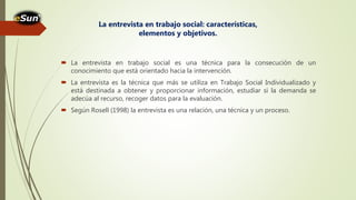  La entrevista en trabajo social es una técnica para la consecución de un
conocimiento que está orientado hacia la intervención.
 La entrevista es la técnica que más se utiliza en Trabajo Social Individualizado y
está destinada a obtener y proporcionar información, estudiar si la demanda se
adecúa al recurso, recoger datos para la evaluación.
 Según Rosell (1998) la entrevista es una relación, una técnica y un proceso.
La entrevista en trabajo social: características,
elementos y objetivos.
 