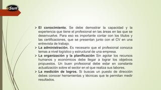  El conocimiento. Se debe demostrar la capacidad y la
experiencia que tiene el profesional en las áreas en las que se
desenvuelve. Para eso es importante contar con los títulos y
las certificaciones, que se presentan junto con el CV en una
entrevista de trabajo.
 La administración. Es necesario que el profesional conozca
temas a nivel logístico y estructural de una empresa.
 La organización y la planificación Sin agotar los recursos
humanos y económicos debe llegar a lograr los objetivos
propuestos. Un buen profesional debe estar en constante
actualización sobre el sector en el que realiza sus labores.
 La medición de logros. Si buscas un puesto de dirección
debes conocer herramientas y técnicas que te permitan medir
resultados.
 