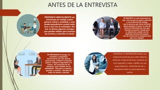 ANTES DE LA ENTREVISTA
PREPÁRATE MENTALMENTE Las
entrevistas de trabajo suelen
generar estrés y ansiedad, y esto
puede perjudicarte cuando estés
cara a cara con el reclutador. Por
eso, te damos algunos consejos
que puedes utilizar para suavizar
tus nervios y controlar el estrés:
SÉ REALISTA Lo más importante es
que, una vez que te vayas a enfrentar
a una entrevista de trabajo,
que la persona que tienes enfrente
quiere juzgarte ni poner en tela de
juicio tus afirmaciones, sino que
necesita conocerte a fondo para
si, además de cumplir con los
requisitos técnicos del puesto,
con los valores de la compañía para
que vas a trabajar.
VE PREPARADO Investiga a la
compañía y pregúntate,
sinceramente, por qué quieres
parte de ella. •Prepara tu elevator
speech •Trabaja la seguridad en ti
mismo. •Sé consciente de tus
fortalezas, pero también de tus
debilidades. •Descubre tu talento y
aprende a venderlo. •Olvídate de
todos los demás y céntrate
CONTROLA TU RESPIRACIÓN Realiza una
respiración profunda para soltar todas las
tensiones: inhala lentamente, mantenlo así
unos segundos; y luego, suéltalo con una
larga exhalación, vaciándote de aire y
expulsando todas tus preocupaciones y
nervios.
 