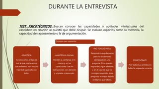 DURANTE LA ENTREVISTA
•PRÁCTICA:
Si conocemos el tipo de
test al que nos tenemos
que enfrentar, será mucho
más fácil superarlo con
éxito.
•MANTÉN LA CALMA:
Mantén la confianza en ti
mismo y en tus
capacidades. Lee las
instrucciones con atención
y empieza a responder.
•NO TENGAS PRISA:
Responde tranquilamente,
pero no te demores
demasiado en una
pregunta. Si no puedes
responder, sigue adelante,
y en el caso de que no
consigas responder a esa
pregunta, es mejor dejarla
en blanco que fallarla.
CONCÉNTRATE:
Pon todos tus sentidos en
hallar la respuesta correcta.
TEST PSICOTÉCNICOS Buscan conocer las capacidades y aptitudes intelectuales del
candidato en relación al puesto que debe ocupar. Se evalúan aspectos como la memoria, la
capacidad de razonamiento o la de argumentación,
Consejos para superarlos:
 