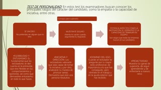 TEST DE PERSONALIDAD: En estos test los examinadores buscan conocer los
principales rasgos del carácter del candidato, como la empatía o la capacidad de
iniciativa, entre otras.
Consejos para superarlo:
SÉ SINCERO:
No pretendas ser alguien que no
eres.
MUÉSTRATE SEGURO:
Intenta no vacilar cuando
argumentes tu respuesta.
POTENCIA ASPECTOS COMO LA
MOTIVACIÓN, EL LIDERAZGO O LA
CAPACIDAD DE TRABAJAR EN
EQUIPO:
Son rasgos que todas las empresas
buscan en sus candidatos.
•FLEXIBILIDAD Y
ENTUSIASMO: Es
fundamental que los
reclutadores se den
cuenta en la entrevista
que eres flexible en tus
comportamientos y
opiniones, así como que
demuestres entusiasmo
en todo lo que haces.
•INICIATIVA Y
DIRECCIÓN: Los
reclutadores valorarán
que seas capaz de tomar
la iniciativa, y por otro,
analizarán tu manera de
priorizar tareas.
Demuestra que eres una
persona resolutiva.
•DOMINIO DEL EGO:
Cuando el reclutador te
pregunte por tu mayor
éxito profesional, da
importancia a lo que has
conseguido, pero
céntrate en el trabajo y
en la ayuda exterior que
has recibido.
•PROACTIVIDAD:
Muestra tus ganas de
superarte, de seguir
aprendiendo y de
enfrentarte a nuevos
retos
 
