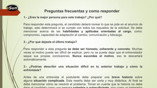 1.- ¿Eres la mejor persona para este trabajo? ¿Por qué?
Para responder esta pregunta, el candidato deberá revisar lo que se pide en el anuncio de
trabajo, esto determinará si se cumple con todos los requisitos de la solicitud. Se debe
mencionar acerca de las habilidades y aptitudes orientadas al cargo, como:
compromiso, capacidad de adaptación al cambio, comunicación y liderazgo.
2.- ¿Por qué dejaste el último trabajo?
Para responder a esta pregunta se debe ser honesto, coherente y concreto. Muchas
veces el motivo puede ser difícil de explicar, pero no se puede dejar que el entrevistador
saque sus propias conclusiones. Nunca escondas el motivo, eso te descartará
automáticamente.
3.- ¿Podrías describir una situación difícil en tu anterior trabajo y cómo la
enfrentaste?
Antes de una entrevista el postulante debe preparar una breve historia sobre
alguna situación complicada. Esta reseña debe ser corta y muy didáctica. Al final se
debe mencionar cómo se resolvió el problema. Tomar en cuenta que la historia no debe
Preguntas frecuentas y como responder
 