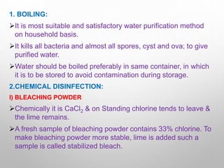 1. BOILING:
It is most suitable and satisfactory water purification method
on household basis.
It kills all bacteria and almost all spores, cyst and ova; to give
purified water.
Water should be boiled preferably in same container, in which
it is to be stored to avoid contamination during storage.
2.CHEMICAL DISINFECTION:
I) BLEACHING POWDER
Chemically it is CaCl2 & on Standing chlorine tends to leave &
the lime remains.
A fresh sample of bleaching powder contains 33% chlorine. To
make bleaching powder more stable, lime is added such a
sample is called stabilized bleach.
 