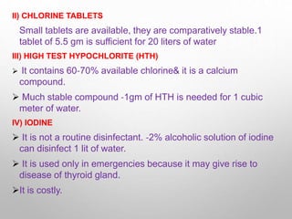II) CHLORINE TABLETS
Small tablets are available, they are comparatively stable.1
tablet of 5.5 gm is sufficient for 20 liters of water
III) HIGH TEST HYPOCHLORITE (HTH)
 It contains 60‐70% available chlorine& it is a calcium
compound.
 Much stable compound ‐1gm of HTH is needed for 1 cubic
meter of water.
IV) IODINE
 It is not a routine disinfectant. ‐2% alcoholic solution of iodine
can disinfect 1 lit of water.
 It is used only in emergencies because it may give rise to
disease of thyroid gland.
It is costly.
 