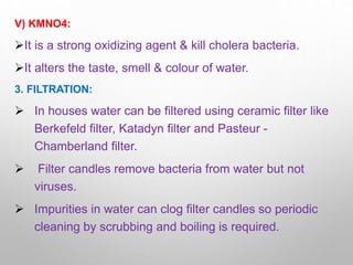 V) KMNO4:
It is a strong oxidizing agent & kill cholera bacteria.
It alters the taste, smell & colour of water.
3. FILTRATION:
 In houses water can be filtered using ceramic filter like
Berkefeld filter, Katadyn filter and Pasteur -
Chamberland filter.
 Filter candles remove bacteria from water but not
viruses.
 Impurities in water can clog filter candles so periodic
cleaning by scrubbing and boiling is required.
 