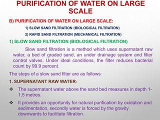 PURIFICATION OF WATER ON LARGE
SCALE
B) PURIFICATION OF WATER ON LARGE SCALE:
1) SLOW SAND FILTRATION (BIOLOGICAL FILTRATION)
2) RAPID SAND FILTRATION (MECHANICAL FILTRATION)
1) SLOW SAND FILTRATION (BIOLOGICAL FILTRATION)
Slow sand filtration is a method which uses supernatant raw
water, a bed of graded sand, an under drainage system and filter
control valves. Under ideal conditions, the filter reduces bacterial
count by 99.9 percent.
The steps of a slow sand filter are as follows:
1. SUPERNATANT RAW WATER:
 The supernatant water above the sand bed measures in depth 1-
1.5 metres.
 It provides an opportunity for natural purification by oxidation and
sedimentation, secondly water is forced by the gravity
downwards to facilitate filtration.
 