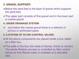 3. GRAVEL SUPPORT:
Below the sand bed is the layer of gravel which supports
the sand bed.
The upper part consists of fine gravel and in the lower part
is coarse gravel.
4. UNDER DRAINAGE SYSTEM:
 Just below the coarse gravel there is a network of
porous or perforated pipes.
5. A SYSTEM OF FILTER CONTROL VALVES:
All the above components are placed inside a box called
as a filter box.
The walls of the box are made of stones, bricks or cement.
The whole filtration process is controlled by filter control
valves so that filtered water is available at a desirable
rate.
 