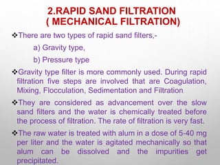 2.RAPID SAND FILTRATION
( MECHANICAL FILTRATION)
There are two types of rapid sand filters,-
a) Gravity type,
b) Pressure type
Gravity type filter is more commonly used. During rapid
filtration five steps are involved that are Coagulation,
Mixing, Flocculation, Sedimentation and Filtration.
They are considered as advancement over the slow
sand filters and the water is chemically treated before
the process of filtration. The rate of filtration is very fast.
The raw water is treated with alum in a dose of 5‐40 mg
per liter and the water is agitated mechanically so that
alum can be dissolved and the impurities get
precipitated.
 