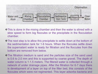 This is done in the mixing chamber and then the water is stirred with a
slow speed to form big floccules or the precipitate in the flocculation
chamber.
The next step is to allow this precipitate to settle down at the bottom of
the sedimentation tank for 1‐6 hours. When the floccules settle down
the supernatant water is ready for filtration and the floccules from the
bottom are removed from below.
The filtration medium is sand and the particles size of the sand used
is 0.6 to 2.0 mm and this is supported by coarse gravel. The depth of
water column is 1‐1.5 meters. The filtered water is collected through a
network of under drainage pipes. After the filtration for 6‐7 days there
is development of a layer on top of the filter bed, this consists of the
floccules which were not regimented. This layer adsorbs bacteria and
 