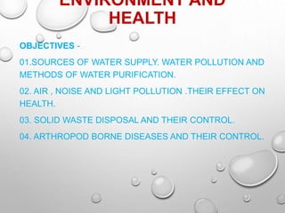 ENVIRONMENT AND
HEALTH
OBJECTIVES -
01.SOURCES OF WATER SUPPLY. WATER POLLUTION AND
METHODS OF WATER PURIFICATION.
02. AIR , NOISE AND LIGHT POLLUTION .THEIR EFFECT ON
HEALTH.
03. SOLID WASTE DISPOSAL AND THEIR CONTROL.
04. ARTHROPOD BORNE DISEASES AND THEIR CONTROL.
 