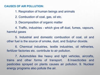CAUSES OF AIR POLLUTION:
1. Respiration of human beings and animals
2. Combustion of coal, gas, oil etc.
3. Decomposition of organic matter
4. Traffic, industries - which give off dust, fumes, vapours,
harmful gases
5. Industrial and domestic combustion of coal, oil and
other fuel is the source of smoke, dust, and Sulphur dioxide.
6. Chemical industries, textile industries, oil refineries,
fertilizer factories etc. contribute to air pollution.
7. Automobiles like heavy and light vehicles, aircrafts,
trains and other forms of transport. 8.Insecticides and
pesticides sprayed on plants causes air pollution. 9. Nuclear
energy programs also pollute the air.
 