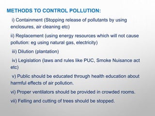 METHODS TO CONTROL POLLUTION:
i) Containment (Stopping release of pollutants by using
enclosures, air cleaning etc)
ii) Replacement (using energy resources which will not cause
pollution: eg using natural gas, electricity)
iii) Dilution (plantation)
iv) Legislation (laws and rules like PUC, Smoke Nuisance act
etc)
v) Public should be educated through health education about
harmful effects of air pollution.
vi) Proper ventilators should be provided in crowded rooms.
vii) Felling and cutting of trees should be stopped.
 