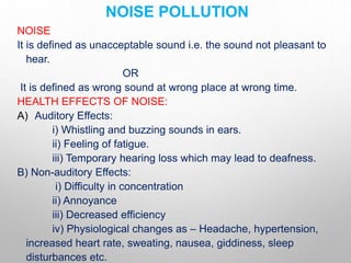 NOISE POLLUTION
NOISE
It is defined as unacceptable sound i.e. the sound not pleasant to
hear.
OR
It is defined as wrong sound at wrong place at wrong time.
HEALTH EFFECTS OF NOISE:
A) Auditory Effects:
i) Whistling and buzzing sounds in ears.
ii) Feeling of fatigue.
iii) Temporary hearing loss which may lead to deafness.
B) Non-auditory Effects:
i) Difficulty in concentration
ii) Annoyance
iii) Decreased efficiency
iv) Physiological changes as – Headache, hypertension,
increased heart rate, sweating, nausea, giddiness, sleep
disturbances etc.
 