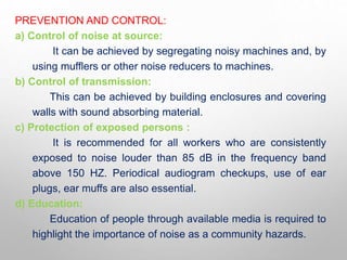 PREVENTION AND CONTROL:
a) Control of noise at source:
It can be achieved by segregating noisy machines and, by
using mufflers or other noise reducers to machines.
b) Control of transmission:
This can be achieved by building enclosures and covering
walls with sound absorbing material.
c) Protection of exposed persons :
It is recommended for all workers who are consistently
exposed to noise louder than 85 dB in the frequency band
above 150 HZ. Periodical audiogram checkups, use of ear
plugs, ear muffs are also essential.
d) Education:
Education of people through available media is required to
highlight the importance of noise as a community hazards.
 