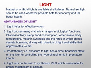 LIGHT
Natural or artificial light is available at all places. Natural sunlight
should be used wherever possible both for economy and for
better health.
ADVANTAGES OF LIGHT:
1. Light helps for effective vision.
2. Light causes many rhythmic changes in biological functions.
Physical activity, sleep, food consumption, water intake, body
temperature, melanin synthesis and the rates at which glands
secrete hormone, all vary with duration of light availability that
approximates 24 hrs.
3. Phototherapy i.e. exposure to light has a direct beneficial effect
on the liver for controlling the hyperbilirubinemia in premature
infants.
4. Light acts on the skin to synthesize Vit.D which is essential for
proper metabolism of calcium.
 