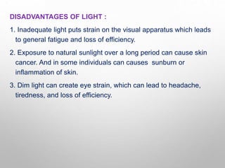 DISADVANTAGES OF LIGHT :
1. Inadequate light puts strain on the visual apparatus which leads
to general fatigue and loss of efficiency.
2. Exposure to natural sunlight over a long period can cause skin
cancer. And in some individuals can causes sunburn or
inflammation of skin.
3. Dim light can create eye strain, which can lead to headache,
tiredness, and loss of efficiency.
 